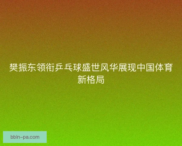 樊振东领衔乒乓球盛世风华展现中国体育新格局