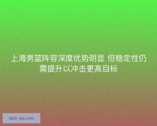 上海男篮阵容深度优势明显 但稳定性仍需提升以冲击更高目标