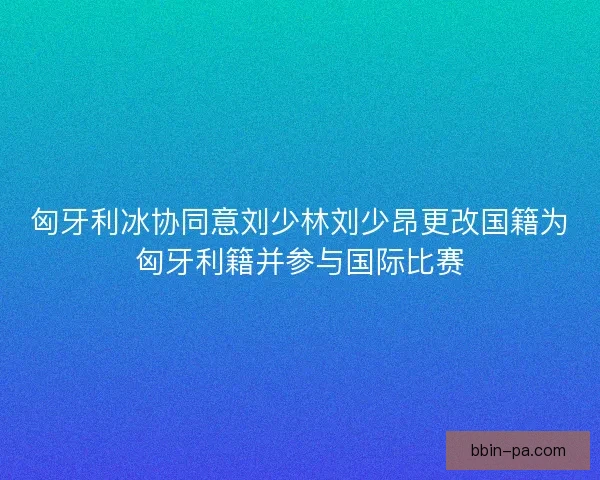 匈牙利冰协同意刘少林刘少昂更改国籍为匈牙利籍并参与国际比赛